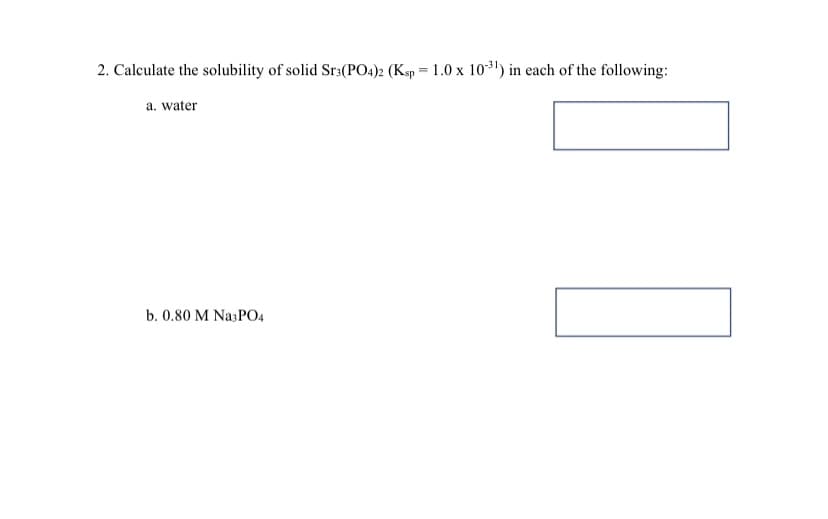 2. Calculate the solubility of solid Sr3(PO4)2 (Ksp = 1.0 x 103') in each of the following:
a. water
b. 0.80 M Na;PO4

