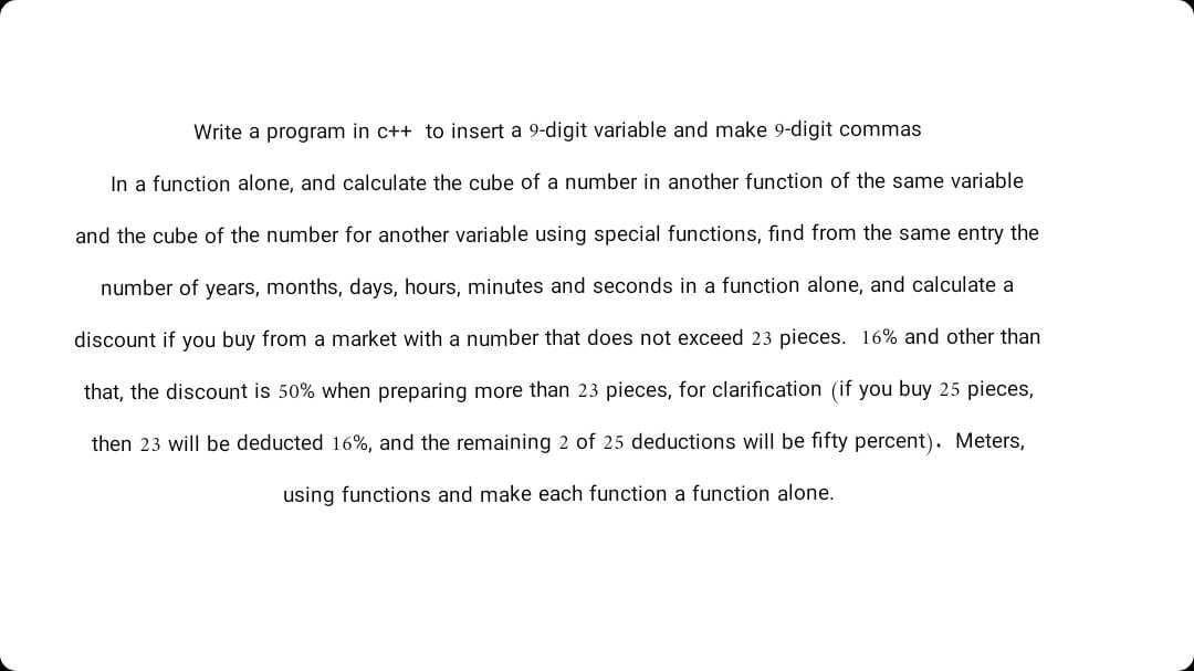 Write a program in c++ to insert a 9-digit variable and make 9-digit commas
In a function alone, and calculate the cube of a number in another function of the same variable
and the cube of the number for another variable using special functions, find from the same entry the
number of years, months, days, hours, minutes and seconds in a function alone, and calculate a
discount if you buy from a market with a number that does not exceed 23 pieces. 16% and other than
that, the discount is 50% when preparing more than 23 pieces, for clarification (if you buy 25 pieces,
then 23 will be deducted 16%, and the remaining 2 of 25 deductions will be fifty percent). Meters,
using functions and make each function a function alone.
