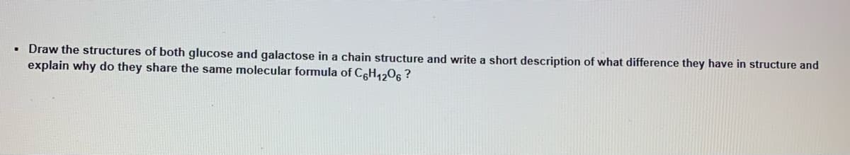 • Draw the structures of both glucose and galactose in a chain structure and write a short description of what difference they have in structure and
explain why do they share the same molecular formula of C6H₁2O6 ?