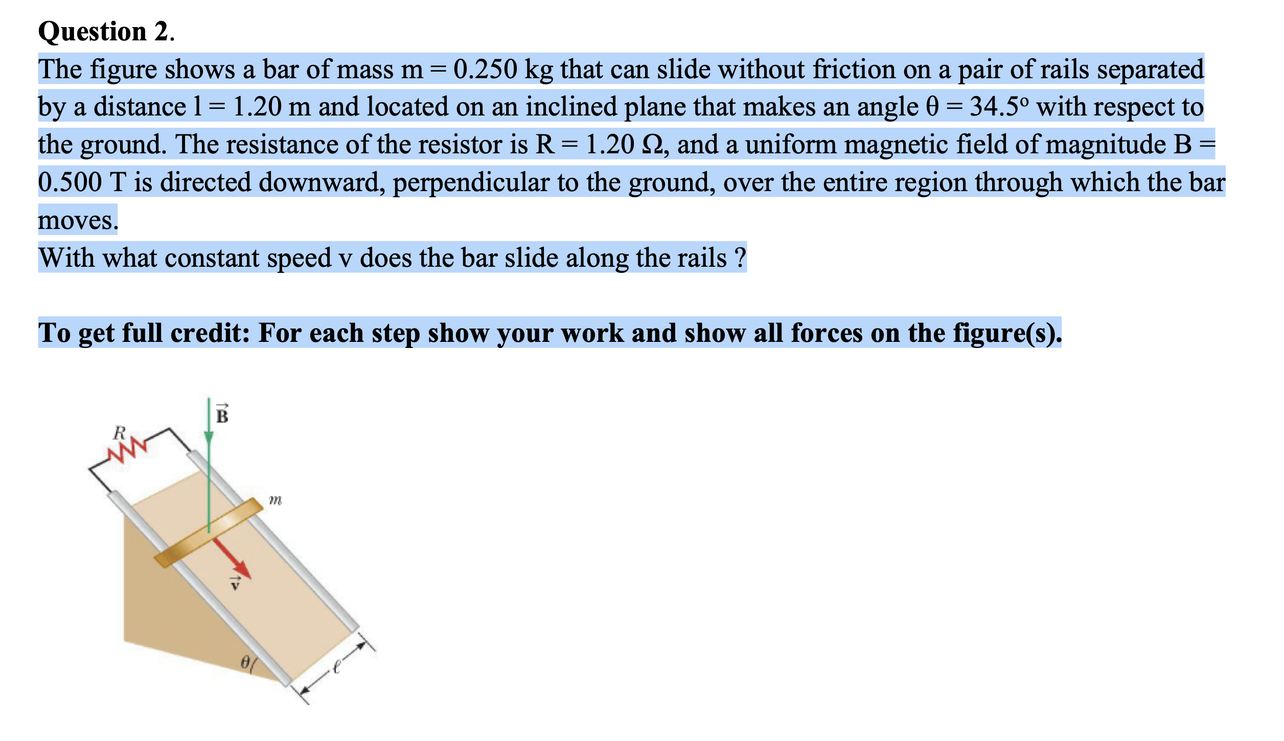 The figure shows a bar of mass m = 0.250 kg that can slide without friction on a pair of rails separated
by a distance 1= 1.20 m and located on an inclined plane that makes an angle 0 = 34.5° with respect to
the ground. The resistance of the resistor is R = 1.20 Q, and a uniform magnetic field of magnitude B =
0.500 T is directed downward, perpendicular to the ground, over the entire region through which the bar
moves.
With what constant speed v does the bar slide along the rails ?
