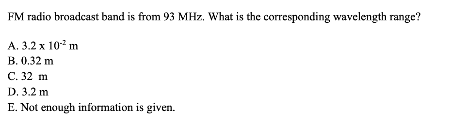 FM radio broadcast band is from 93 MHz. What is the corresponding wavelength range?
A. 3.2 x 10-2 m
B. 0.32 m
C. 32 m
D. 3.2 m
E. Not enough information is given.
