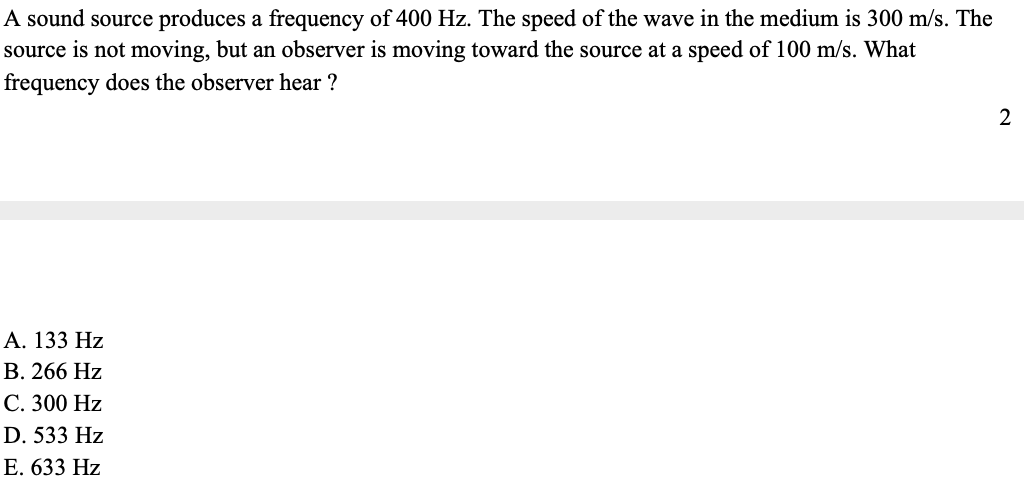 A sound source produces a frequency of 400 Hz. The speed of the wave in the medium is 300 m/s. The
source is not moving, but an observer is moving toward the source at a speed of 100 m/s. What
frequency does the observer hear ?
A. 133 Hz
B. 266 Hz
C. 300 Hz
D. 533 Hz
E. 633 Hz
