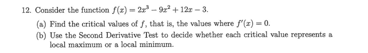 12. Consider the function f(x) = 2x3 - 9x2 + 12x – 3.
%3D
(a) Find the critical values of f, that is, the values where f'(x) = 0.
(b) Use the Second Derivative Test to decide whether each critical value represents a
local maximum or a local minimum.
