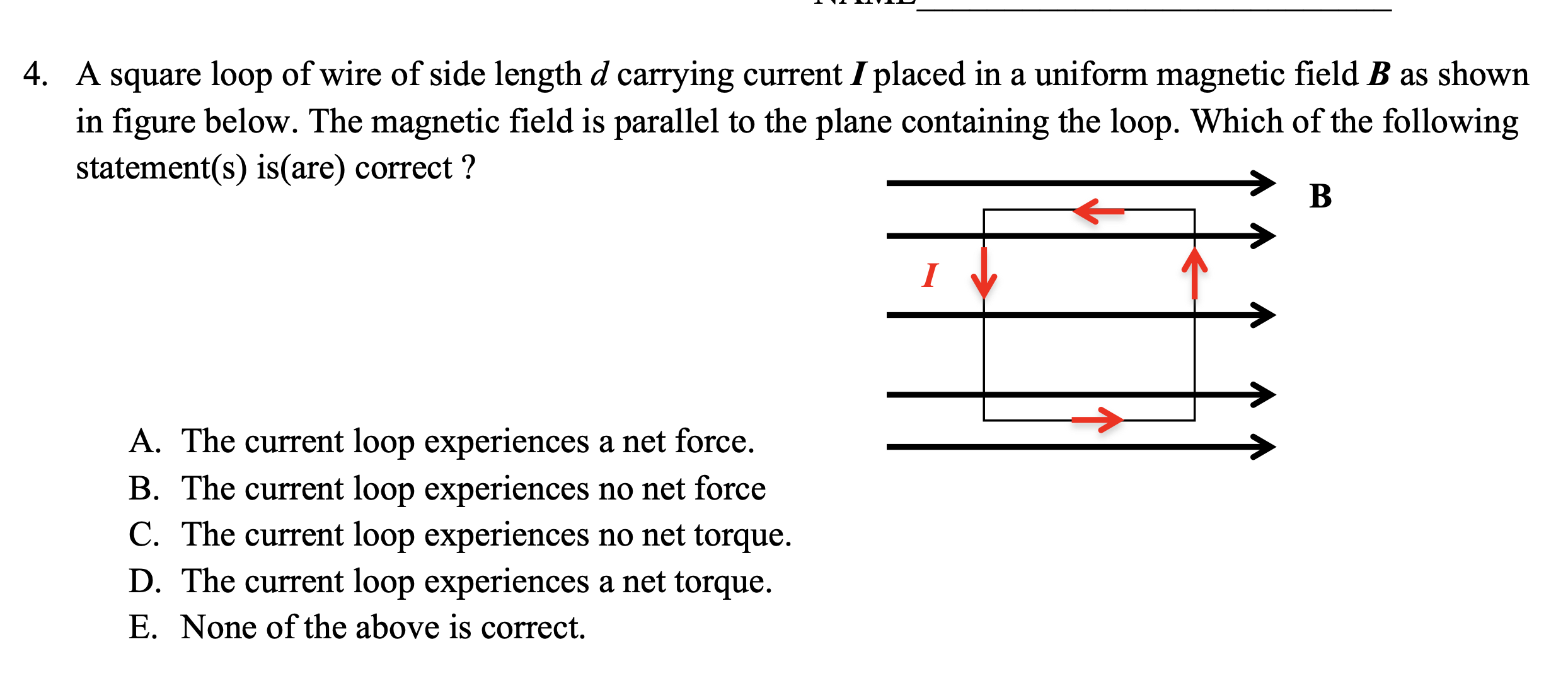 4. A square loop of wire of side length d carrying current I placed in a uniform magnetic field B as shown
in figure below. The magnetic field is parallel to the plane containing the loop. Which of the following
statement(s) is(are) correct ?
B
A. The current loop experiences a net force.
B. The current loop experiences no net force
C. The current loop experiences no net torque.
D. The current loop experiences a net torque.
E. None of the above is correct.
