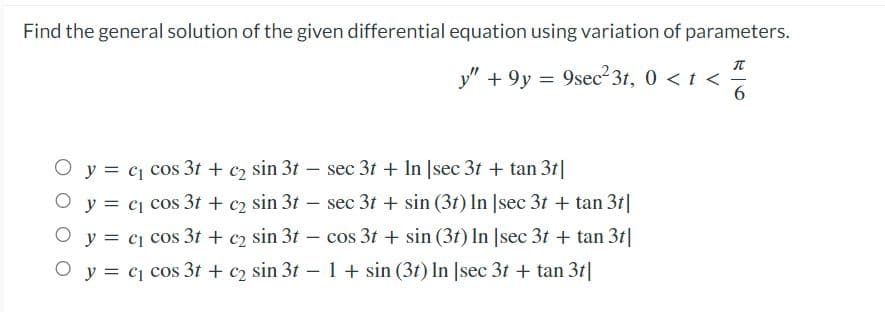 Find the general solution of the given differential equation using variation of parameters.
π
y" +9y = 9sec²3t, 0 < t <-
6
O y = c₁ cos 3t + c₂ sin 3t - sec 3t+ In [sec 3t + tan 3t|
y = c₁ cos 3t + c2 sin 31 sec 3t+ sin (3t) In [sec 3t + tan 3t|
c₁ cos 3t+c₂ sin 3t - cos 3t+ sin (3t) In [sec 3t + tan 3t|
O y = c₁ cos 3t + c₂ sin 3t - 1 + sin (3t) In [sec 3t + tan 3t|
O y =
-