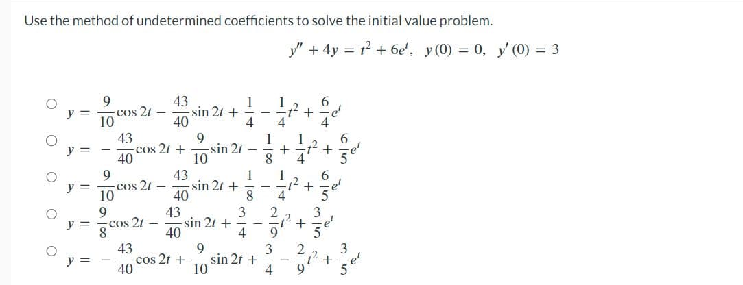 Use the method of undetermined coefficients to solve the initial value problem.
O
O
O
O
O
||
||
||
||
10
9
10
9
100
cos 2t
T
43
40
-cos 2t
cos 2t
43
40
43
40
9
cos 2t + -sin 2t
10
43
40
43
40
sin 2t +
cos 2t +
sin 2t +
sin 2t +
9
10
1
4
1
8
3
4
sin 2t +
-
1
4
3
-1²
1 1
+
4
2
9
1
4
तानलाम
y" + 4y = 2² +6e¹', y(0) = 0, y' (0) = 3
+
72
6
9
3
+
OIN +
+
6