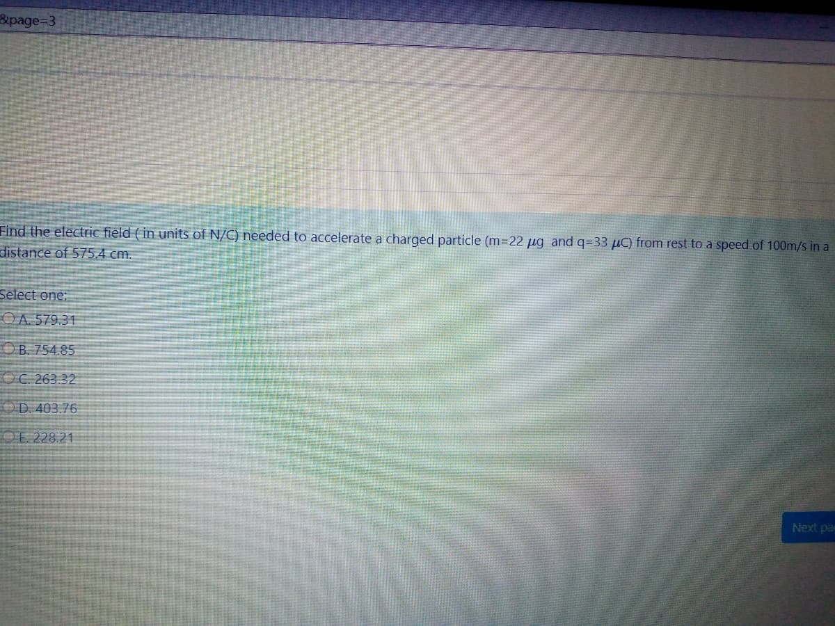 8upage%3D3
Find the electric field ( in units of N/C) needed to accelerate a charged particle (m=22 µg and q=33 µC) from rest to a speed of 100m/s in a
distance of 575.4 cm.
Select one:
O A. 579.31
O B. 754.85
OC. 263.32
OD. 403.76
O E. 228.21
Next pa
