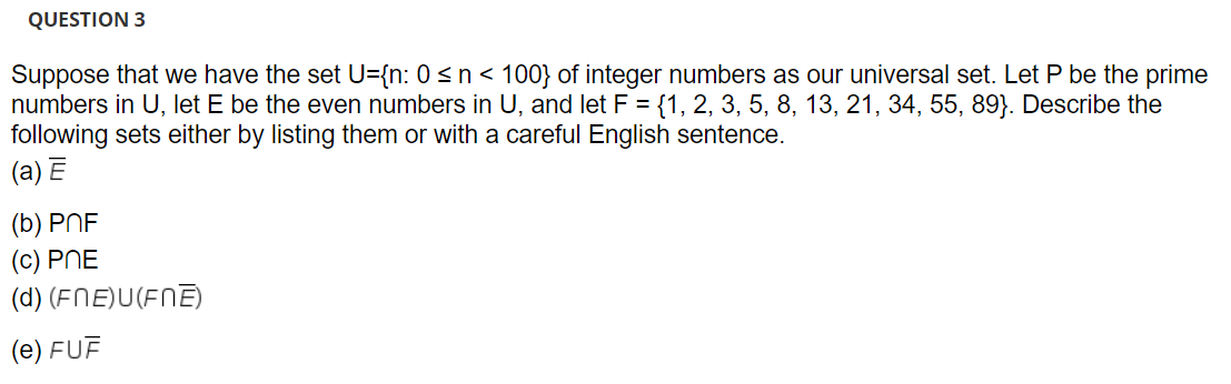 QUESTION 3
Suppose that we have the set U={n: 0 <n< 100} of integer numbers as our universal set. Let P be the prime
numbers in U, let E be the even numbers in U, and let F = {1, 2, 3, 5, 8, 13, 21, 34, 55, 89}. Describe the
following sets either by listing them or with a careful English sentence.
(a) Ē
(b) PNF
(c) PNE
(d) (FNE)U(FNE)
(e) FUF

