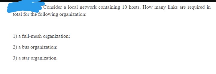 Consider a local network containing 10o hosts. How many links are required in
total for the following organization:
1) a full-mesh organization;
2) a bus organization;
3) a star organization.
