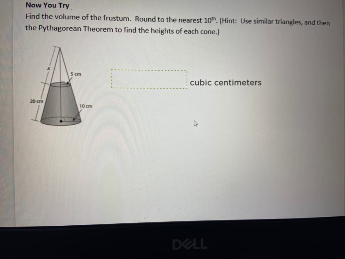 Now You Try
Find the volume of the frustum. Round to the nearest 10th. (Hint: Use similar triangles, and then
the Pythagorean Theorem to find the heights of each cone.)
5 cm
cubic centimeters
20 cm
10 cm
DELL
