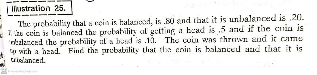 Illustration 25.
The probability that a coin is balanced, is .80 and that it is unbalanced is .20.
If the coin is balanced the probability of getting a head is .5 and if the coin is
unbalanced the probability of a head is .10. The coin was thrown and it came
up with a head. Find the probability that the coin is balanced and that it is
unbalanced.
Scanned with CamScanner
