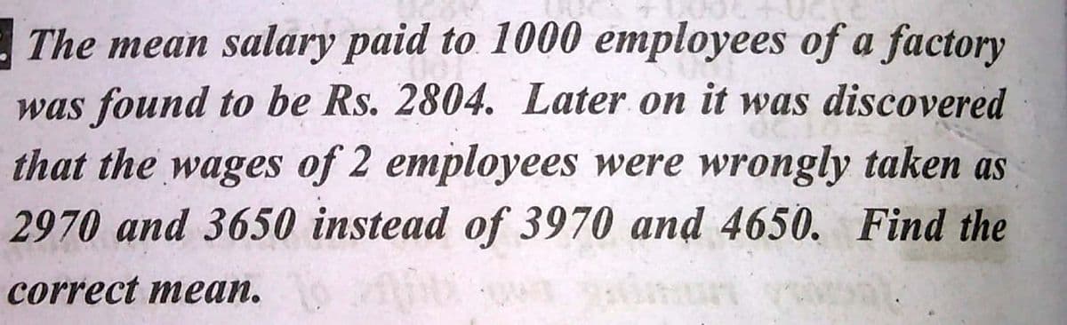 The mean salary paid to 1000 employees of a factory
was found to be Rs. 2804. Later on it was discovered
that the wages of 2 employees were wrongly taken as
2970 and 3650 instead of 3970 and 4650. Find the
correct mean.
