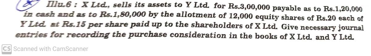 I llu6 : X Ltd, sells its assets to Y Ltd. for Rs.3,00,000 payable as to Rs.1,20,000
in cash and as to Rs.1,80,000 by the allotment of 12,000 equity shares of Rs.20 each of
YLtd at Rs.15 per share paid up to the shareholders of X Ltd. Give necessary journal
entries for recording the purchase consideration in the books of X Ltd. and Y Ltd.
CS Scanned with CamScanner
