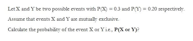 Let X and Y be two possible events with P(X) = 0.3 and P(Y) = 0.20 respectively.
Assume that events X and Y are mutually exclusive.
Calculate the probability of the event X or Yi.e., P(X or Y)?