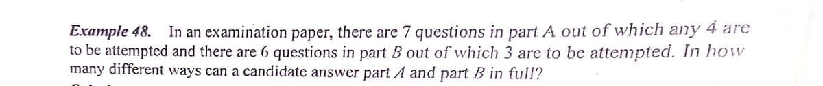 Example 48. In an examination paper, there are 7 questions in part A out of which any 4 are
to be attempted and there are 6 questions in part B out of which 3 are to be attempted. In how
many different ways can a candidate answer part A and part B in full?
