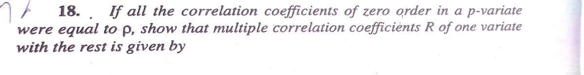 18. If all the correlation coefficients of zero order in a p-variate
were equal to p, show that multiple correlation coefficients R of one variate
with the rest is given by