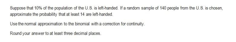 Suppose that 10% of the population of the U.S. is left-handed. If a random sample of 140 people from the U.S. is chosen,
approximate the probability that at least 14 are left-handed.
Use the normal approximation to the binomial with a correction for continuity.
Round your answer to at least three decimal places.