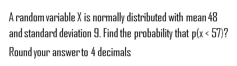 A random variable X is normally distributed with mean 48
and standard deviation 9. Find the probability that p(x<57)?
Round your answer to 4 decimals
