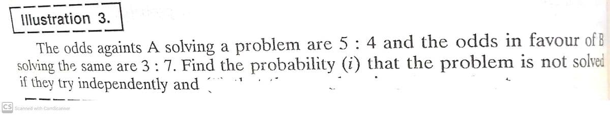 Illustration 3.
The odds againts A solving a problem are 5: 4 and the odds in favour of B
solving the same are 3 : 7. Find the probability (i) that the problem is not solved
if they try independently and
1
CS Scanned with CamScanner
