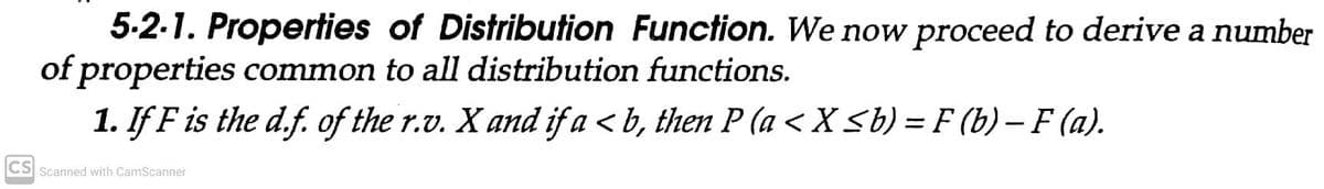 5-2-1. Properties of Distribution Function. We now proceed to derive a number
of properties common to all distribution functions.
1. If F is the d.f. of the r.v. X and if a < b, then P (a <X <b) = F (b) - F (a).
CS Scanned with CamScanner
