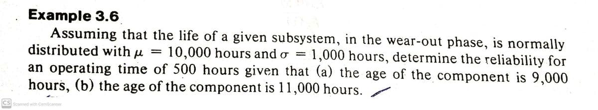 Example 3.6
Assuming that the life of a given subsystem, in the wear-out phase, is normally
distributed with u
an operating time of 500 hours given that (a) the age of the component is 9,000
hours, (b) the age of the component is 11,000 hours.
10,000 hours and o =
1,000 hours, determine the reliability for
CS Scanned with CamScanner
