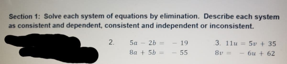 Section 1: Solve each system of equations by elimination. Describe each system
as consistent and dependent, consistent and independent or inconsistent.
2.
5a 2b =
8a + 5b
-
- 19
- 55
-
3. 11u5v + 35
8v =
6u +62
-