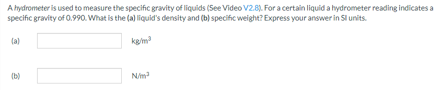 A hydrometer is used to measure the specific gravity of liquids (See Video V2.8). For a certain liquid a hydrometer reading indicates a
specific gravity of 0.990. What is the (a) liquid's density and (b) specific weight? Express your answer in Sl units.
kg/m³
(a)
(b)
N/m³