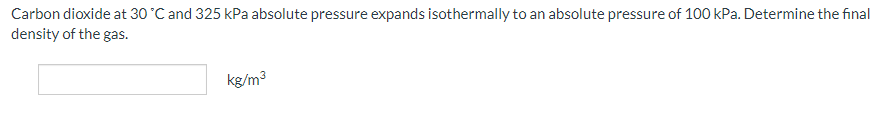 Carbon dioxide at 30 °C and 325 kPa absolute pressure expands isothermally to an absolute pressure of 100 kPa. Determine the final
density of the gas.
kg/m³