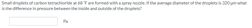 Small
droplets of carbon tetrachloride at 68 °F are formed with a spray nozzle. If the average diameter of the droplets is 320 μm what
is the difference in pressure between the inside and outside of the droplets?
Pa