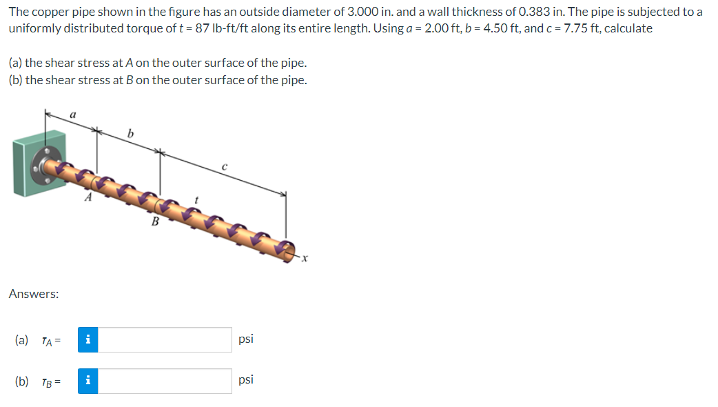 The copper pipe shown in the figure has an outside diameter of 3.000 in. and a wall thickness of 0.383 in. The pipe is subjected to a
uniformly distributed torque of t = 87 lb-ft/ft along its entire length. Using a = 2.00 ft, b = 4.50 ft, and c = 7.75 ft, calculate
(a) the shear stress at A on the outer surface of the pipe.
(b) the shear stress at B on the outer surface of the pipe.
Answers:
ccccccccc.com
(a) TA=
a
(b) TB =
i
b
i
psi
psi