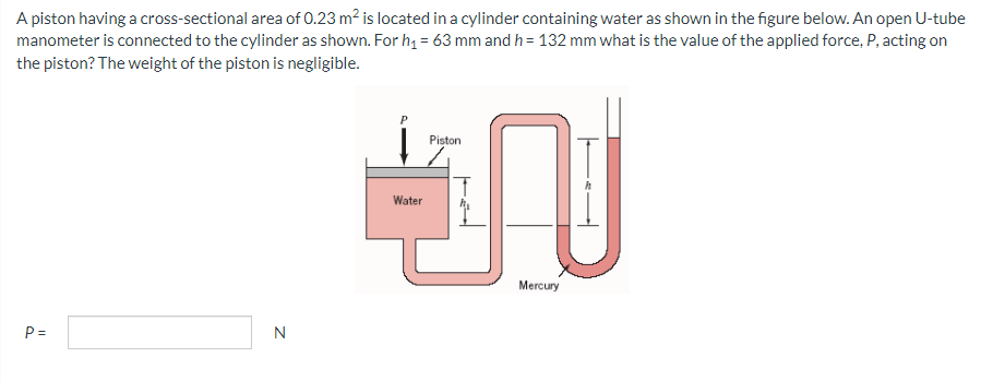 A piston having a cross-sectional area of 0.23 m² is located in a cylinder containing water as shown in the figure below. An open U-tube
manometer is connected to the cylinder as shown. For h₁ = 63 mm and h = 132 mm what is the value of the applied force, P, acting on
the piston? The weight of the piston is negligible.
P=
N
Piston
TU
Water
Mercury
P