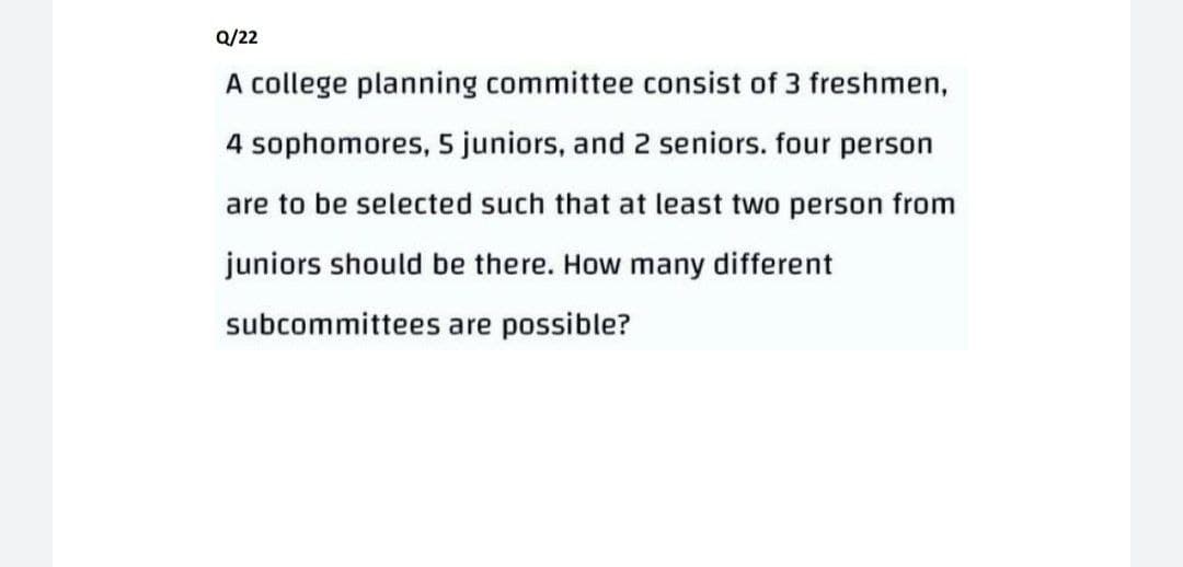Q/22
A college planning committee consist of 3 freshmen,
4 sophomores, 5 juniors, and 2 seniors. four person
are to be selected such that at least two person from
juniors should be there. How many different
subcommittees are possible?
