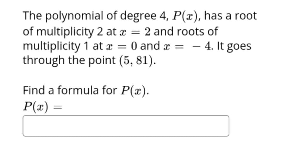 The polynomial of degree 4, P(x), has a root
of multiplicity 2 at x = 2 and roots of
multiplicity 1 at a = 0 and x = – 4. It goes
through the point (5, 81).
Find a formula for P(x).
P(x) =
