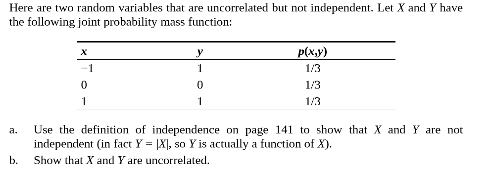 Here are two random variables that are uncorrelated but not independent. Let X and Y have
the following joint probability mass function:
Р(ху)
х
-1
1/3
1/3
1/3
Use the definition of independence on page 141 to show that X and Y are not
independent (in fact Y = |X], so Y is actually a function of X).
b.
a.
Show that X and Y are uncorrelated.
