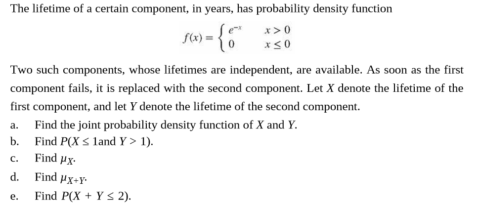 The lifetime of a certain component, in years, has probability density function
f(x) =
Two such components, whose lifetimes are independent, are available. As soon as the first
component fails, it is replaced with the second component. Let X denote the lifetime of the
first component, and let Y denote the lifetime of the second component.
Find the joint probability density function of X and Y.
a.
Find P(X < land Y > 1).
Find Hx.
b.
C.
Find µx+Y•
d.
Find P(X + Y < 2).
e.
