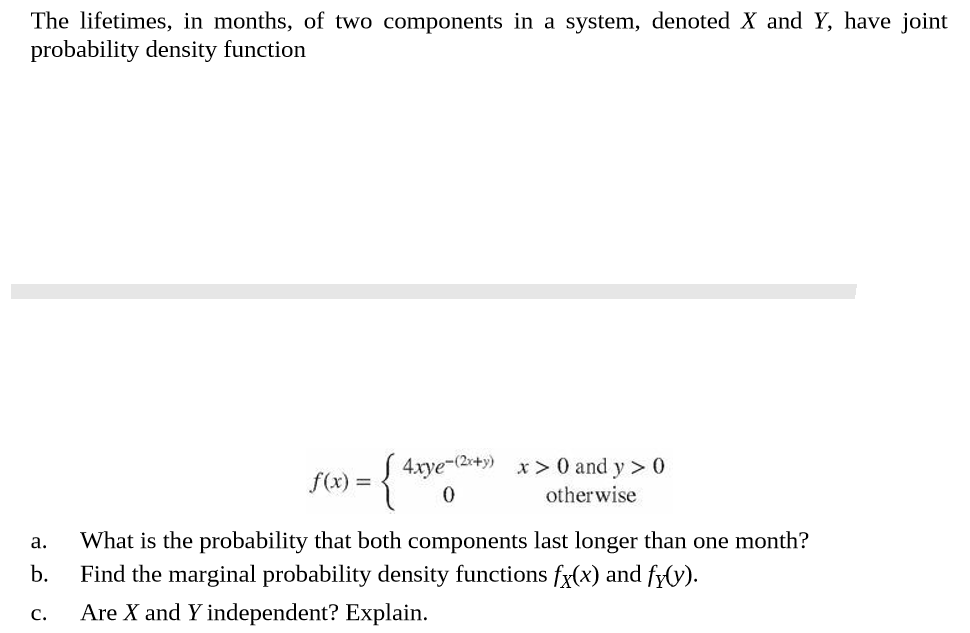 The lifetimes, in months, of two components in a system, denoted X and Y, have joint
probability density function
S 4xye-(2x+y) x > 0 and y > 0
f(x) =
otherwise
What is the probability that both components last longer than one month?
a.
b.
Find the marginal probability density functions fx(x) and fy(y).
Are X and Y independent? Explain.
C.
