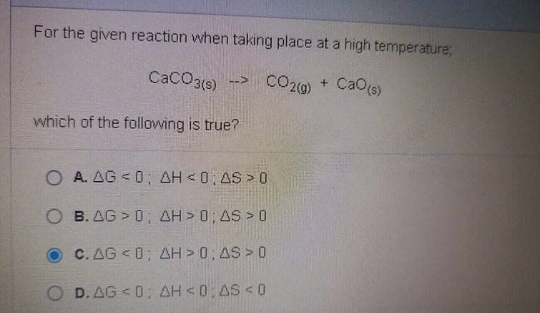 For the given reaction when taking place at a high temperature,
CaCO3(e)
CO20) + CaO(s)
which of the following is true?
O A. AG <0; AH <0, AS > 0
O B. AG > 0; AH > 0; AS > 0
C. AG < 0; AH > 0; AS > 0
O D. AG < 0: AH <0; AS < 0
