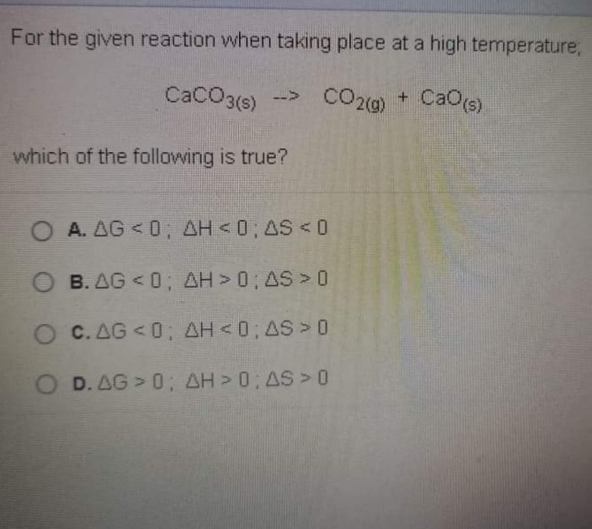 For the given reaction when taking place at a high temperature,
CaCO3(s)
--> CO20)
CO20) + CaOs)
which of the following is true?
OA. AG <0; AH <0; AS < 0
B. AG < 0; AH > 0 AS > 0
O C. AG < 0: AH <0; AS > O
D. AG > 0; AH > 0; AS >0
