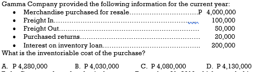 Merchandise purchased for resale..
• Freight In..
• Freight Out.
• Purchased returns.
Interest on inventory loan.
What is the inventoriable cost of the purchase?
Gamma Company provided the following information for the current year:
.P 4,000,000
100,000
50,000
20,000
200,000
A. P4,280,000
В. Р4,030,000
С. Р4,080,000
D. P4,130,000
