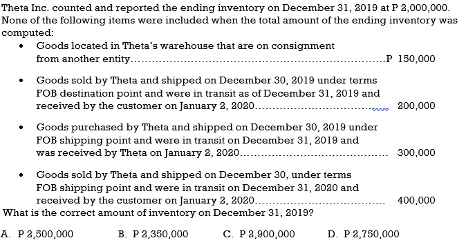 Theta Inc. counted and reported the ending inventory on December 31, 2019 at P 2,000,000.
None of the following items were included when the total amount of the ending inventory was
computed:
Goods located in Theta's warehouse that are on consignment
from another entity...
.P 150,000
Goods sold by Theta and shipped on December 30, 2019 under terms
FOB destination point and were in transit as of December 31, 2019 and
received by the customer on January 2, 2020...
200,000
Goods purchased by Theta and shipped on December 30, 2019 under
FOB shipping point and were in transit on December 31, 2019 and
was received by Theta on January 2, 2020...
300,000
Goods sold by Theta and shipped on December 30, under terms
FOB shipping point and were in transit on December 31, 2020 and
received by the customer on January 2, 2020...
400,000
What is the correct amount of inventory on December 31, 2019?
A. P 2,500,000
В. Р 2,350,000
С. Р 2,900,000
D. P 2,750,000
