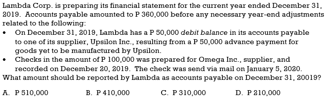 Lambda Corp. is preparing its financial statement for the current year ended December 31,
2019. Accounts payable amounted to P 360,000 before any necessary year-end adjustments
related to the following:
On December 31, 2019, Lambda has a P 50,000 debit balance in its accounts payable
to one of its supplier, Upsilon Inc., resulting from a P 50,000 advance payment for
goods yet to be manufactured by Upsilon.
Checks in the amount of P 100,000 was prepared for Omega Inc., supplier, and
recorded on December 20, 2019. The check was send via mail on January 5, 2020.
What amount should be reported by Lambda as accounts payable on December 31, 20019?
А. Р510,000
В. Р 410,000
С. Р 310,000
D. P 210,000
