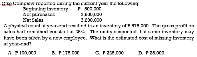 Otso Company reported during the current year the following:
P 500,000
2,500,000
3,200,000
A physical count at year-end resulted in an inventory of P 575,000. The gross profit on
sales had remained constant at 25%. The entity suspected that some inventory may
have been taken by a new employee. What is the estimated cost of missing inventory
Beginning inventory
Net purchases
Net Sales
at year-end?
А. Р 100,000
В. Р 175,000
С. Р 225,000
D. P 25,000
