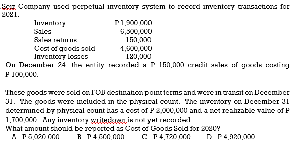 Sejz Company used perpetual inventory system to record inventory transactions for
2021.
P1,900,000
6,500,000
150,000
4,600,000
120,000
On December 24, the entity recorded a P 150,000 credit sales of goods costing
Inventory
Sales
Sales returns
Cost of goods sold
Inventory losses
P 100,000.
These goods were sold on FOB destination point terms and were in transit on December
31. The goods were included in the physical count. The inventory on December 31
determined by physical count has a cost of P 2,000,000 and a net realizable value of P
1,700,000. Any inventory writedown is not yet recorded.
What amount should be reported as Cost of Goods Sold for 2020?
A. P 5,020,000
В. Р4,500,000
С. Р4,720,000
D. P 4,920,000

