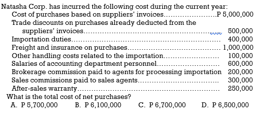 Natasha Corp. has incurred the following cost during the current year:
Cost of purchases based on suppliers' invoices...
Trade discounts on purchases already deducted from the
suppliers' invoices..
Importation duties..
Freight and insurance on purchases..
Other handling costs related to the importation..
Salaries of accounting department personnel..
Brokerage commission paid to agents for processing importation 200,000
Sales commissions paid to sales agents..
After-sales warranty..
What is the total cost of net purchases?
А. Р5,700,000
.P 5,000,000
500,000
400,000
1,000,000
100,000
600,000
300,000
250,000
В. Р 6,100,000
С. Р6,700,000
D. P 6,500,000
