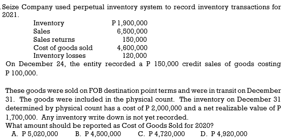 Seize Company used perpetual inventory system to record inventory transactions for
2021.
P1,900,000
6,500,000
150,000
4,600,000
120,000
On December 24, the entity recorded a P 150,000 credit sales of goods costing
Inventory
Sales
Sales returns
Cost of goods sold
Inventory losses
P 100,000.
These goods were sold on FOB destination point terms and were in transit on December
31. The goods were included in the physical count. The inventory on December 31
determined by physical count has a cost of P 2,000,000 and a net realizable value of P
1,700,000. Any inventory write down is not yet recorded.
What amount should be reported as Cost of Goods Sold for 2020?
A. P5,020,000
B. P 4,500,000
C. P4,720,000
D. P 4,920,000
