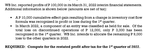 WB Inc. reported profits of P 100,000 in its March 31, 2022 interim financial statements.
Additional information is shown below (amounts are net of tax):
• AP 10,000 cumulative-effect gain resulting from a change in inventory cost flow
formula was recognized in profit or loss during the 1 quarter.
• In March 2022, a component of an entity was classified as held for sale. Of the
total loss on discontinued operations of P 12,000, only P 3,000 has been
recognized in the 1" quarter. WB Inc. intends to allocate the remaining P 9,000
loss to the other quarters in 2022.
REQUIRED: Compute for the restated profit after tax for the 1" quarter of 2022.
