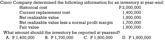 Cinco Company determined the following information for an inventory at year-end:
P2,000,000
1,400,000
1,800,000
1,700,000
1,900,000
Historical cost
Current replacement cost
Net realizable value
Net realizable value less a normal profit margin
Fair value
What amount should the inventory be reported at yearend?
B. P1,700,000
C. P1,800,000
A. P1,400,000
D. P 1,900,000
