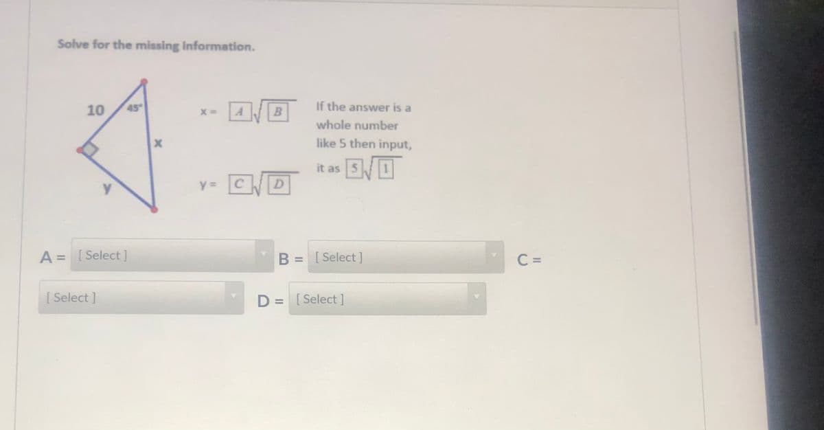 Solve for the missing information.
10
45
If the answer is a
whole number
like 5 then input,
it as
CD
y =
A = [ Select]
B = [ Select]
C =
%3D
[ Select ]
D = [Select]
