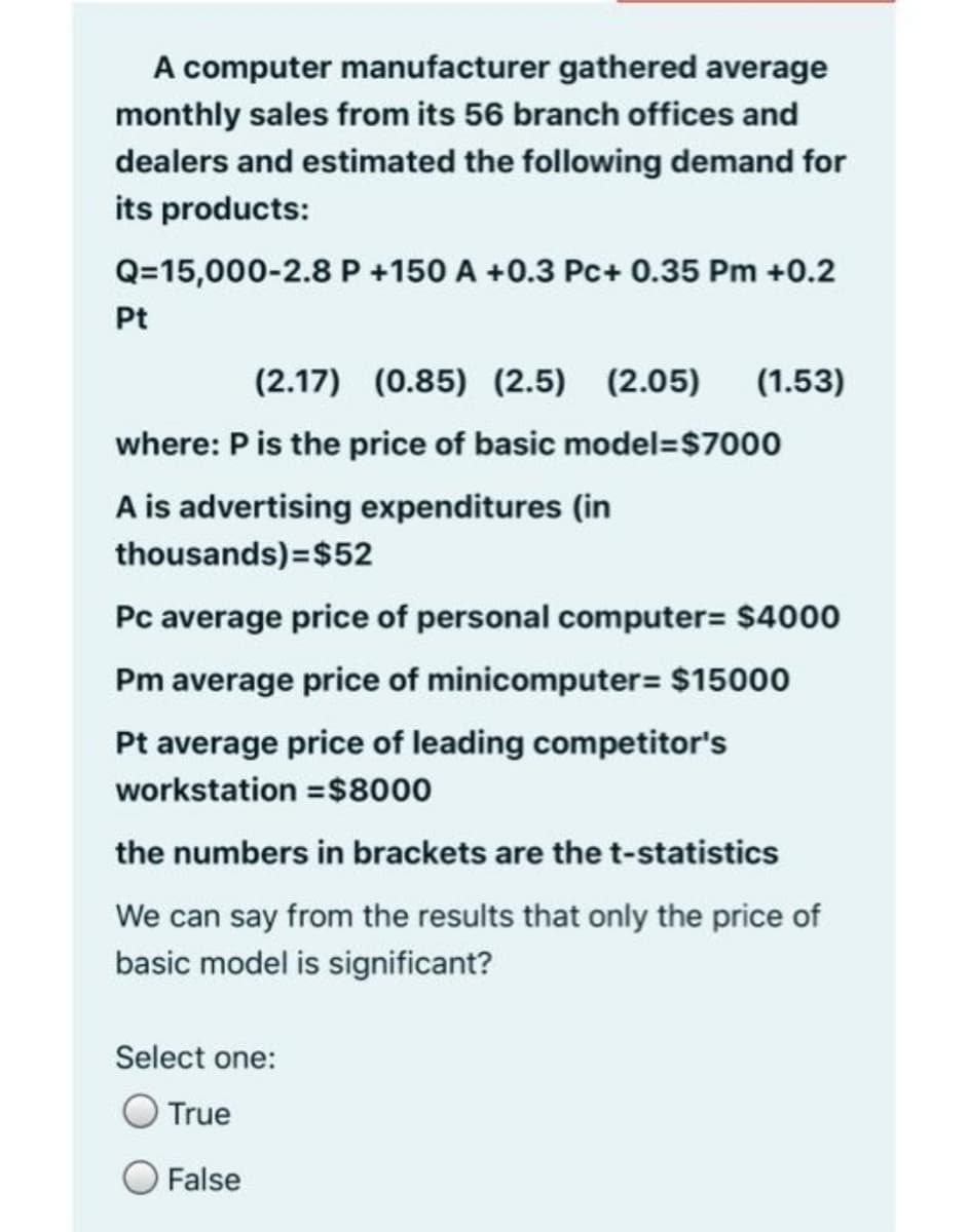 A computer manufacturer gathered average
monthly sales from its 56 branch offices and
dealers and estimated the following demand for
its products:
Q=15,000-2.8 P +150 A +0.3 Pc+ 0.35 Pm +0.2
Pt
(2.17) (0.85) (2.5) (2.05)
(1.53)
where: P is the price of basic model=$7000
A is advertising expenditures (in
thousands)=$52
Pc average price of personal computer= $4000
Pm average price of minicomputer= $15000
Pt average price of leading competitor's
workstation =$8000
the numbers in brackets are the t-statistics
We can say from the results that only the price of
basic model is significant?
Select one:
True
False
