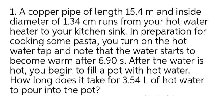 1. A copper pipe of length 15.4 m and inside
diameter of 1.34 cm runs from your hot water
heater to your kitchen sink. In preparation for
cooking some pasta, you turn on the hot
water tap and note that the water starts to
become warm after 6.90 s. After the water is
hot, you begin to fill a pot with hot water.
How long does it take for 3.54 L of hot water
to pour into the pot?
